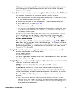 Page 97Xenon/Granit User Guide77 feedback to the scan operator. The Host ACK functionality is controlled via a num-
ber of pre-defined escape commands that are sent to the scanner to make it 
behave in different ways.
Note:System performance degrades when using Host ACK at rates lower than 9600 baud.
The following criteria must be met for the Host ACK to work correctly:
• T h e  c o r d l e s s  s y s t e m  m u s t  b e  c o n f i g u r e d  f o r  H o s t  P o r t  R S 2 3 2  ( t e r m i n a l  I D  =  0 0 0...