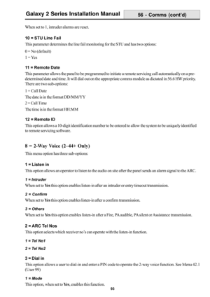 Page 10193
Galaxy 2 Series Installation Manual
When set to 1, intruder alarms are reset.
10 = STU Line Fail
This parameter determines the line fail monitoring for the STU and has two options:
0 = No (default)
1 = Yes
11 = Remote Date
This parameter allows the panel to be programmed to initiate a remote servicing call automatically on a pre-
determined date and time. It will dial out on the appropriate comms module as dictated in 56.6 HW priority.
There are two sub-options:
1 = Call Date
The date is in the format...