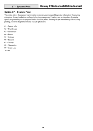 Page 10294
Galaxy 2 Series Installation Manual
Option 57 - System Print
This option allows the engineer to print out the system programming and diagnostic information. On entering
this option, the user is asked to confirm printing by pressing enter. Pressing enter at this point will print the
system programming via the program header to a serial printer. Pressing escape at that same point or during
printing, will abort the print command The sub-options are:
01 = System Info
02 = User Codes
03 = Parameters
04 =...