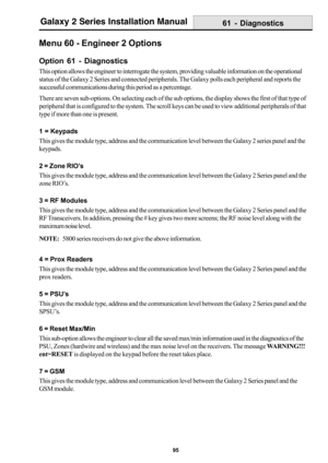 Page 10395
Galaxy 2 Series Installation Manual
Menu 60 - Engineer 2 Options
Option 61 - Diagnostics
This option allows the engineer to interrogate the system, providing valuable information on the operational
status of the Galaxy 2 Series and connected peripherals. The Galaxy polls each peripheral and reports the
successful communications during this period as a percentage.
There are seven sub-options. On selecting each of the sub options, the display shows the first of that type of
peripheral that is configured...