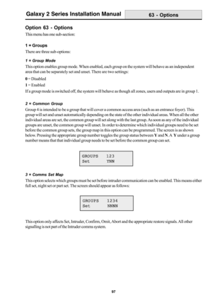 Page 10597
Galaxy 2 Series Installation Manual
Option 63 - Options
This menu has one sub-section:
1 = Groups
There are three sub-options:
1 = Group Mode
This option enables group mode. When enabled, each group on the system will behave as an independent
area that can be separately set and unset. There are two settings:
0 = Disabled
1 = Enabled
If a group mode is switched off, the system will behave as though all zones, users and outputs are in group 1.
63 - Options
GROUPS  123 GROUPS  123GROUPS  123 GROUPS  123...