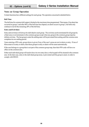 Page 10698
Galaxy 2 Series Installation Manual63 - Options (cont’d)
Notes on Group Operation
Certain functions have different settings for each group. The operation concerned is detailed below.
Bell Time
The bell time for common bell output is limited to the maximum time programmed. That means, if an alarm has
occurred on group 1 and after 80% of the bell time has elapsed, an alarm occurs in group 2, the bells only
continue to run for the remaining 20% of the bell time.
Entry and Exit times
Entry and exit times...