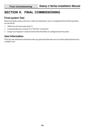 Page 108100
Galaxy 2 Series Installation Manual
SECTION 9:  FINAL COMMISSIONING
Final system Test
Before leaving the system to the user, or after any maintenance visits, it is important that the following checks
are carried out.
1. Walk test on all zones using menu 31.
2. Communication test via menu 32 or “Full Test” via menu 62.
3. Escape out of engineer’s mode and check that all modules are configured onto the system.
User Information
Fill in the zone information at the back of the user guide and inform the...