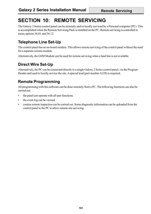 Page 109101
Galaxy 2 Series Installation Manual
SECTION 10:  REMOTE SERVICING
The Galaxy 2 Series control panel can be remotely and/or locally serviced by a Personal computer (PC). This
is accomplished when the Remote Servicing Pack is installed on the PC. Remote servicing is controlled in
menu options 56.01 and 56.12.
Telephone Line Set-Up
The control panel has an on-board modem. This allows remote servicing of the control panel without the need
for a separate comms module.
Alternatively, the GSM Module can be...