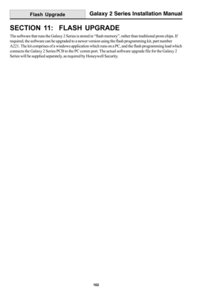 Page 110102
Galaxy 2 Series Installation Manual
SECTION 11:  FLASH UPGRADE
The software that runs the Galaxy 2 Series is stored in “flash memory”, rather than traditional prom chips. If
required, the software can be upgraded to a newer version using the flash programming kit, part number
A221. The kit comprises of a windows application which runs on a PC, and the flash programming lead which
connects the Galaxy 2 Series PCB to the PC comm port. The actual software upgrade file for the Galaxy 2
Series will be...