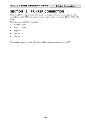 Page 111103
Galaxy 2 Series Installation Manual
SECTION 12:  PRINTER CONNECTION
The Galaxy 2 Series can print system detail directly to a serial printer. In order to do this a printer lead is
required (part number A225) to connect between the program header on the Galaxy 2 Series PCB and the
printer.
The printer must have the following settings:
• Baud Rate:1200
• Parity:None
• Stop Bits: 2
• Data Bits: 8
• Start Bits: 1
When this has been set up, system information can be printed as per menu options 24 and 57....