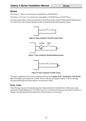 Page 2113
Galaxy 2 Series Installation Manual
Zones
The Galaxy 2–20 has 12 on-board zones expandable to 20 (RS485 bus).
The Galaxy 2–44+ has 12 on-board zones expandable to 44 (RS485 bus) or 36 (ECP bus).
The zones on the Galaxy 2 Series can function in one of three modes; Normal Closed, Double Balanced and
U.S. End of line. Zone wiring for the three modes are illustrated in the following three Figures:
    
 
 
 
 
 
 
1K1K
Figure 6. Zone wiring for Normal Closed Zones
Figure 7. Zone wiring for Double Balanced...