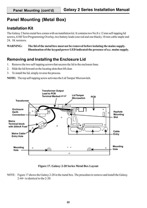 Page 3022
Galaxy 2 Series Installation Manual
Panel Mounting (Metal Box)
Installation Kit
The Galaxy 2 Series metal box comes with an installation kit. It contains two No.8 x 12 mm self-tapping lid
screws, 6160 Text Programming Overlay, two battery leads (one red and one black), 10 mm cable staple and
24,  1K resistors.
WARNING:The lid of the metal box must not be removed before isolating the mains supply.
Illumination of the keypad power LED indicated the presence of a.c. mains supply.
Removing and Installing...