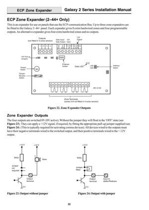 Page 4032
Galaxy 2 Series Installation Manual
ECP Zone Expander (2–44+ Only)
This is an expander for use on panels that use the ECP communication Bus. Up to three zone expanders can
be fitted to the Galaxy 2–44+ panel. Each expander gives 8 extra hardwired zones and four programmable
outputs. An alternative expander gives four extra hardwired zones and no outputs.
Figure 22. Zone Expander Outputs
Zone Expander Outputs
The four outputs are switched 0V (0V active). Without the jumper they will float in the ‘OFF’...
