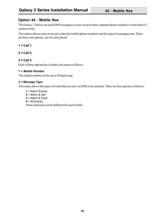 Page 6759
Galaxy 2 Series Installation Manual
Option 44 - Mobile Nos
The Galaxy 2 Series can send SMS messages to users on up to three separate phone numbers to alert them of
system events.
This option allows users to set up or alter the mobile phone numbers and the types of messages sent. There
are three sub-options, one for each phone:
1 = Call 1
2 = Call 2
3 = Call 3
Each of these options has a further sub-menu as follows:
1 = Mobile Number
The mobile number can be up to 20 digits long.
2 = Message Type
This...