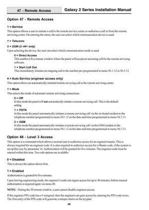 Page 6860
Galaxy 2 Series Installation Manual
Option 47 - Remote Access
1 = Service
This option allows a user to initiate a call to the remote service centre or authorise a call in from the remote
servicing centre. On entering the menu, the user can select which communication device is used.
1 = Telecoms
5 = GSM (2–44+ only)
Upon selecting the device, the user can select which communication mode is used.
0 = Direct Access
This enables a five minute window where the panel will accept an incoming call for the...