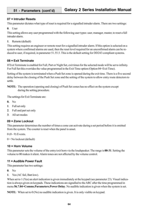 Page 7264
Galaxy 2 Series Installation Manual
07 = Intruder Resets
This parameter dictates what type of reset is required for a signalled intruder alarm. There are two settings:
0. User
This setting allows any user programmed with the following user types: user, manager, master, to reset a full
intruder alarm.
1. Remote (default)
This setting requires an engineer or remote reset for a signalled intruder alarm. If this option is selected on a
system where confirmed alarms are used, then the reset level required...