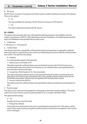 Page 7870
Galaxy 2 Series Installation Manual
6.RF Check
The RF Check is a means of warning the user that the system is unable to determine the status of the detector.
There are two options:
0 = No
This option disables the checking of the RF Stop Set (see Section 8, RF Stop Set).
1 = Yes
This option enables the checking of the RF stop set.
55 = DD243
The options of this parameter allow the confirmed alarm reporting operation to be modified to tailor the
system to requirements of DD243: 2002, depending on the...