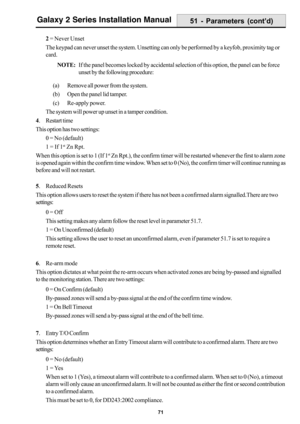 Page 7971
Galaxy 2 Series Installation Manual
2 = Never Unset
The keypad can never unset the system. Unsetting can only be performed by a keyfob, proximity tag or
card.
NOTE:If the panel becomes locked by accidental selection of this option, the panel can be force
unset by the following procedure:
(a) Remove all power from the system.
(b) Open the panel lid tamper.
(c) Re-apply power.
The system will power up unset in a tamper condition.
4. Restart time
This option has two settings:
0 = No (default)
1 = If 1
st...