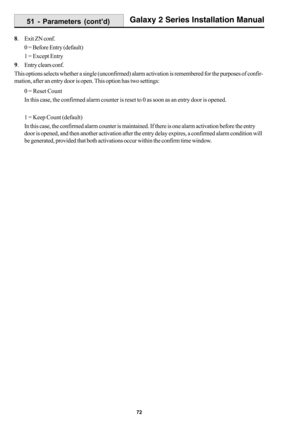 Page 8072
Galaxy 2 Series Installation Manual
8. Exit ZN conf.
0 = Before Entry (default)
1 = Except Entry
9. Entry clears conf.
This options selects whether a single (unconfirmed) alarm activation is remembered for the purposes of confir-
mation, after an entry door is open. This option has two settings:
0 = Reset Count
In this case, the confirmed alarm counter is reset to 0 as soon as an entry door is opened.
1 = Keep Count (default)
In this case, the confirmed alarm counter is maintained. If there is one...