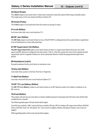 Page 8981
Galaxy 2 Series Installation Manual
44=Abort (Pulse)
The Abort output is activated when a valid code is entered to unset the system following an intruder alarm.
The output stays on for one minute and then switches off.
45=Unset (Pulse)
The Unset output is activated each time the system (or group) is unset.
51=Link (Reflex)
Activates when link zone is activated see 52.1
66=RF Jam (Reflex)
The RF Jam output is activated whenever any of the RF RIO’s configured onto the system detect a significant
level...