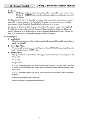 Page 9284
Galaxy 2 Series Installation Manual
4 = Groups
NOTE:The Groups attribute is only available if groups have been enabled on the system (refer to
Option 63 = OPTIONS) and is also dependent upon the programmed output function for
the channel.
The Group attribute allows the channel to be assigned to the groups on the system; a channel can be
assigned to more than one group. The channel will only trigger when an event occurs on one of the
groups assigned to the channel. All channels default to all groups on...