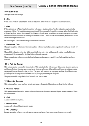 Page 9688
Galaxy 2 Series Installation Manual
10 = Line Fail
This option has two settings:
0 = No
When set to No there is no internal alarm or indication in the event of a telephone line fail condition.
1 = Yes
If this option is set to Ye s, a line fail condition will cause a fault condition. An alert indication is given in the
unset state. A Line Fail condition does not exist until 30 seconds after loss of line voltage. A line fault indication
will then be given within 10 seconds if the debounce time is set to...