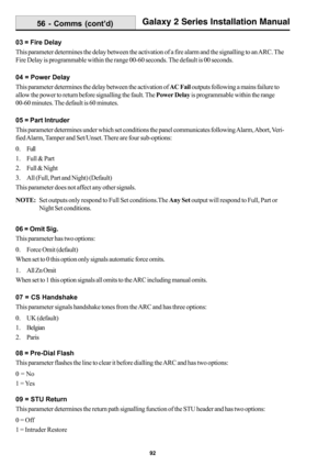 Page 10092
Galaxy 2 Series Installation Manual
03 = Fire Delay
This parameter determines the delay between the activation of a fire alarm and the signalling to an ARC. The
Fire Delay is programmable within the range 00-60 seconds. The default is 00 seconds.
04 = Power Delay
This parameter determines the delay between the activation of AC Fail outputs following a mains failure to
allow the power to return before signalling the fault. The Power Delay is programmable within the range
00-60 minutes. The default is...