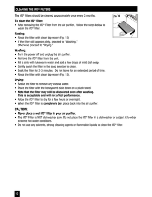 Page 10 10
CLEANING THE IFD®
 FILTERS
The ifD® filters should be cleaned approximately once every 3 months.
To 
clean the ifD® filter:
  After removing the ifD
® Filter from the air purifier,  follow the steps below to 
wash the ifD® filter. 
Rinsing: 
  Rinse the filter with clean tap water (Fig. 12) 
  If the filter still appears dirty, proceed to “Washing,”   otherwise proceed to “Drying.” 
Washing:
  Turn the power off and unplug the air purifier. 
  Remove the ifD
® filter from the unit.
  Fill a...