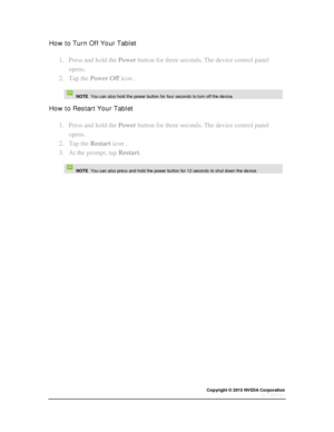 Page 12Copyright © 2015 NVIDIA Corporation 
 
 
How to Turn Off Your Tablet 
1. Press and hold the Power button for three seconds. The device control panel 
opens. 
2. Tap the Power Off icon . 
   NOTE  You can also hold the power button for four seconds to turn off the device. 
How to Restart Your Tablet 
1. Press and hold the Power button for three seconds. The device control panel 
opens. 
2. Tap the Restart icon . 
3. At the prompt, tap Restart. 
   NOTE  You can also press and hold the power button for 12...