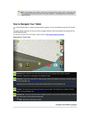 Page 14Copyright © 2015 NVIDIA Corporation 
 
 
   NOTE  If the Navigation bar is hidden, swipe up from the bottom of the screen to open it. Some apps hide the Navigation bar to provide you with a  full-screen experience. The Navigation bar also hides after a period of disuse. 
  
  
How to Navigate Your Tablet 
Your NVIDIA SHIELD tablet K1 supports standard Android navigation, such as the Notification shade and the Favorites bar. 
This guide includes instructions for the most common navigation elements. Most...