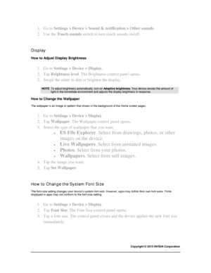 Page 17Copyright © 2015 NVIDIA Corporation 
 
 
1. Go to Settings > Device > Sound & notification > Other sounds. 
2. Use the Touch sounds switch to turn touch sounds on/off. 
  
Display 
How to Adjust Display Brightness 
1. Go to Settings > Device > Display. 
2. Tap Brightness level. The Brightness control panel opens. 
3. Swipe the slider to dim or brighten the display. 
 NOTE  To adjust brightness automatically, turn on Adaptive brightness. Your device senses the amount of light in the immediate environment...