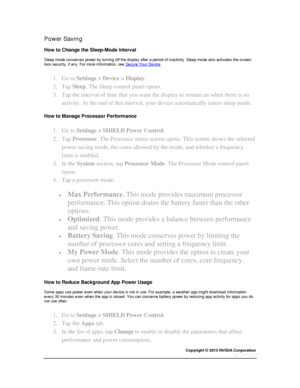 Page 18Copyright © 2015 NVIDIA Corporation 
 
 
Power Saving 
How to Change the Sleep-Mode Interval 
Sleep mode conserves power by turning off the display after a period of inactivity. Sleep mode also activates the screen lock security, if any. For more information, see Secure Your Device. 
1. Go to Settings > Device > Display. 
2. Tap Sleep. The Sleep control panel opens. 
3. Tap the interval of time that you want the display to remain on when there is no 
activity. At the end of this interval, your device...