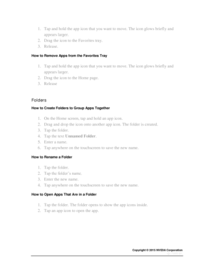 Page 20Copyright © 2015 NVIDIA Corporation 
 
 
1. Tap and hold the app icon that you want to move. The icon glows briefly and 
appears larger. 
2. Drag the icon to the Favorites tray. 
3. Release. 
How to Remove Apps from the Favorites Tray 
1. Tap and hold the app icon that you want to move. The icon glows briefly and 
appears larger. 
2. Drag the icon to the Home page. 
3. Release 
  
Folders 
How to Create Folders to Group Apps Together 
1. On the Home screen, tap and hold an app icon. 
2. Drag and drop the...