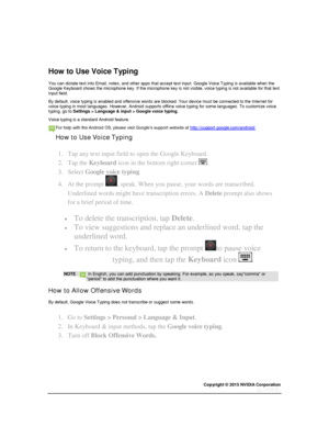 Page 25Copyright © 2015 NVIDIA Corporation 
 
 
  
 
  
How to Use Voice Typing 
You can dictate text into Email, notes, and other apps that accept text input. Google Voice Typing is available when the Google Keyboard shows the microphone key. If the microphone key is not visible, voice typing is not available for that text input field. 
By default, voice typing is enabled and offensive words are blocked. Your device must be connected to the Internet for voice typing in most languages. However, Android supports...