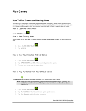 Page 29Copyright © 2015 NVIDIA Corporation 
 
 
Play Games 
 
  
How To Find Games and Gaming News  
The SHIELD Hub makes it easy to find games that are optimized for your SHIELD device. Games are categorized by genre, controller support, release date, and other filters so that you can quickly find what you are looking for. Each game entry includes a brief description, rating, high-resolution screenshots and HD videos to help you make your choice. 
How to Open the SHIELD Hub 
Tap the SHIELD Hub icon . 
How to...