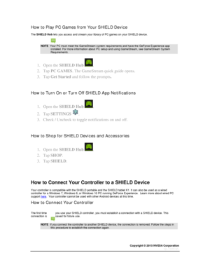 Page 31Copyright © 2015 NVIDIA Corporation 
 
 
How to Play PC Games from Your SHIELD Device 
The SHIELD Hub lets you access and stream your library of PC games on your SHIELD device. 
NOTE  Your PC must meet the GameStream system requirements and have the GeForce Experience app installed. For more information about PC setup and using GameStream, see GameStream System Requirements. 
1. Open the SHIELD Hub . 
2. Tap PC GAMES. The GameStream quick guide opens. 
3. Tap Get Started and follow the prompts. 
  
How...