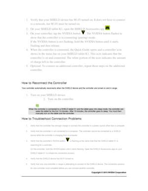 Page 32Copyright © 2015 NVIDIA Corporation 
 
 
1. Verify that your SHIELD device has Wi-Fi turned on. It does not have to connect 
to a network, but Wi-Fi must be turned on. 
2. On your SHIELD tablet K1, open the SHIELD Accessories app . 
3. On your controller, tap the NVIDIA button . The NVIDIA button flashes to 
show that the controller is in connecting (pairing) mode.  
If the NVIDIA button is not flashing, hold the NVIDIA button until it starts 
flashing and then release. 
4. When the controller is...