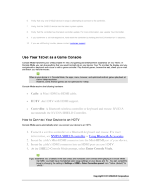 Page 33Copyright © 2015 NVIDIA Corporation 
 
 
6. Verify that only one SHIELD device in range is attempting to connect to the controller. 
7. Verify that the SHIELD device has the latest system update. 
8. Verify that the controller has the latest controller update. For more information, see Update Your Controller. 
9. If your controller is still not responsive, hard reset the controller by holding the NVIDIA button for 15 seconds. 
10. If you are still having trouble, please contact customer support....