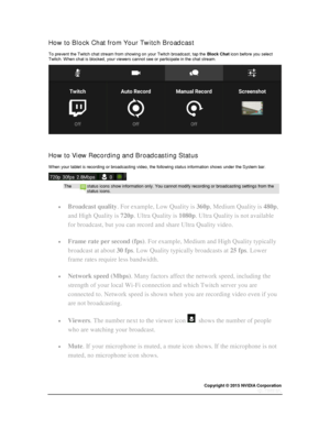 Page 38Copyright © 2015 NVIDIA Corporation 
 
 
How to Block Chat from Your Twitch Broadcast 
To prevent the Twitch chat stream from showing on your Twitch broadcast, tap the Block Chat icon before you select Twitch. When chat is blocked, your viewers cannot see or participate in the chat stream. 
 
  
How to View Recording and Broadcasting Status 
When your tablet is recording or broadcasting video, the following status information shows under the System bar. 
 
The status icons show information only. You...
