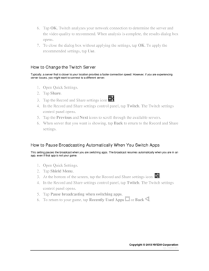 Page 41Copyright © 2015 NVIDIA Corporation 
 
 
6. Tap OK. Twitch analyzes your network connection to determine the server and 
the video quality to recommend. When analysis is complete, the results dialog box 
opens. 
7. To close the dialog box without applying the settings, tap OK. To apply the 
recommended settings, tap Use. 
  
How to Change the Twitch Server 
Typically, a server that is closer to your location provides a faster connection speed. However, if you are experiencing server issues, you might...