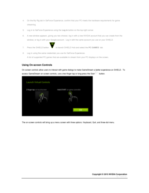 Page 45Copyright © 2015 NVIDIA Corporation 
 
 
4. On the My Rig tab in GeForce Experience, confirm that your PC meets the hardware requirements for game 
streaming. 
5. Log in to GeForce Experience using the Log in button on the top right corner. 
6. A new window appears, giving you two choices: log in with a new NVIDIA account that you can create from the 
window, or log in with your Google account.  Log in with the same account you use on your SHIELD. 
7. Press the SHIELD button  to launch SHIELD Hub and...