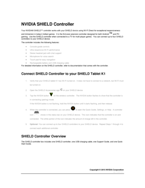 Page 53Copyright © 2015 NVIDIA Corporation 
 
 
  
NVIDIA SHIELD Controller 
Your NVIDIA® SHIELD™ controller works with your SHIELD device using Wi-Fi Direct for exceptional responsiveness 
and immersion in todays hottest games.  It is the first-ever precision controller designed for both Android™ and PC 
gaming.  Use the SHIELD controller when connected to a TV for multi-player games.  You can connect up to four SHIELD controllers to your SHIELD device. 
The controller includes the following features: 
...