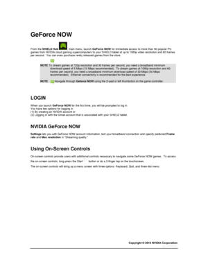 Page 55Copyright © 2015 NVIDIA Corporation 
 
 
  
GeForce NOW 
From the SHIELD Hub , main menu, launch GeForce NOW for immediate access to more than 50 popular PC games from NVIDIA cloud gaming supercomputers to your SHIELD tablet at up to 1080p video resolution and 60 frames per second.  You can even purchase newly released games from the store. 
NOTE To stream games at 720p resolution and 30 frames per second, you need a broadband minimum download speed of 5 Mbps (10 Mbps recommended).  To stream games at...