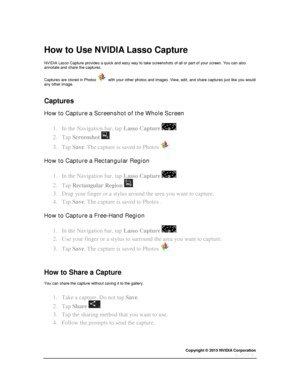 Page 59Copyright © 2015 NVIDIA Corporation 
 
 
  
How to Use NVIDIA Lasso Capture 
NVIDIA Lasso Capture provides a quick and easy way to take screenshots of all or part of your screen. You can also annotate and share the captures. 
Captures are stored in Photos   with your other photos and images. View, edit, and share captures just like you would any other image. 
  
Captures 
How to Capture a Screenshot of the Whole Screen 
1. In the Navigation bar, tap Lasso Capture . 
2. Tap Screenshot . 
3. Tap Save. The...