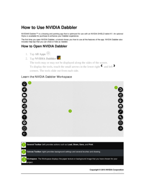 Page 61Copyright © 2015 NVIDIA Corporation 
 
 
 
  
How to Use NVIDIA Dabbler 
NVIDIA® Dabbler™ is a drawing and painting app that is optimized for use with an NVIDIA SHIELD tablet K1. An optional Stylus is available for purchase to enhance your Dabbler experience. 
The first time you open NVIDIA Dabbler, a tutorial shows you how to use all the features of the app. NVIDIA Dabbler also includes help tips that you can show or hide as needed. 
How to Open NVIDIA Dabbler 
1. Tap All Apps . 
2. Tap NVIDIA Dabbler ....