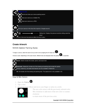 Page 65Copyright © 2015 NVIDIA Corporation 
 
 
 
 Share your work . 
Record and share your canvas painting session. 
Share your canvas as a Dabbler File. 
Share your canvas as a JPEG. 
 
 
Print your canvas on the cloud (this requires a Google account) 
 
Setting Icon. Displays the pressure sensitive sliding scale that 
allows  
you to fine-tune how pressure affects the brush radius. 
  
  
Create Artwork 
NVIDIA Dabbler Painting Styles 
To begin a canvas, select the style of art you wish to do by tapping the...