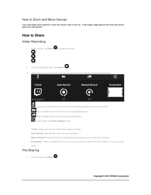 Page 68Copyright © 2015 NVIDIA Corporation 
 
 
How to Zoom and Move Canvas 
Use a two-finger pinch gesture to zoom the canvas view in and out.  A two-finger swipe gesture will move the canvas about the view window. 
  
How to Share 
Video Recording 
1. In the Toolbar, tap Share  to expand the tools 
 
2. From the expanded tools, tap Record . 
3. Select how you want to record  and how yo want to share it from the extended record menu. 
 
  Tap to turn the microphone on for the next recording/broadcast so you...