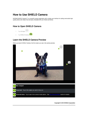 Page 71Copyright © 2015 NVIDIA Corporation 
 
 
  
How to Use SHIELD Camera 
NVIDIA® SHIELD Camera™ is a powerful camera application with a simple user interface for adding memorable high-quality photos and videos that are easily shareable with your friends and family. 
  
How to Open SHIELD Camera 
1. Tap All Apps . 
2. Tap SHIELD Camera . 
  
Learn the SHIELD Camera Preview 
When you launch SHIELD Camera, the first screen you see is the camera preview. 
 
 
Main viewport 
 
Focus tool - Tap on the subject you...