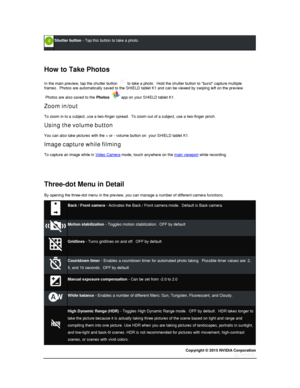 Page 72Copyright © 2015 NVIDIA Corporation 
 
 
 
Shutter button - Tap this button to take a photo. 
  
  
How to Take Photos 
In the main preview, tap the shutter button  to take a photo.  Hold the shutter button to burst capture multiple frames.  Photos are automatically saved to the SHIELD tablet K1 and can be viewed by swiping left on the preview. 
 Photos are also saved to the Photos   app on your SHIELD tablet K1. 
Zoom in/out 
To zoom in to a subject, use a two-finger spread.  To zoom out of a subject,...