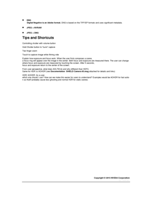 Page 76Copyright © 2015 NVIDIA Corporation 
 
 
       DNG Digital Negative is an Adobe format. DNG is based on the TIFF/EP formats and uses significant metadata.  
       JPEG + NVRAW 
       JPEG + DNG 
Tips and Shortcuts 
Controlling shutter with volume button 
Hold Shutter button to “burst” capture 
Two finger zoom  
Touch to capture image while filming vide 
Explain how exposure and focus work. When the user firsts composes a scene, a focus ring will appear over the image in the center. Both focus and...