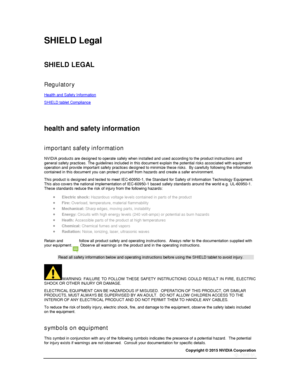 Page 77Copyright © 2015 NVIDIA Corporation 
 
 
SHIELD Legal 
  
SHIELD LEGAL 
  
Regulatory 
Health and Safety Information 
SHIELD tablet Compliance 
  
  
health and safety information 
  
important safety information 
NVIDIA products are designed to operate safely when installed and used according to the product instructions and general safety practices. The guidelines included in this document explain the potential risks associated with equipment operation and provide important safety practices designed to...