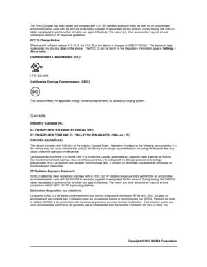 Page 80Copyright © 2015 NVIDIA Corporation 
 
 
The SHIELD tablet has been tested and complies with FCC RF radiation exposure limits set forth for an uncontrolled environment when used with the NVIDIA accessories supplied or designated for this product. During testing, the SHIELD tablet was placed in positions that simulate use against the body. The use of any other accessories may not ensure compliance with FCC RF exposure guidelines. 
FCC ID Change Notice: 
Effective with software release 517.1619, the FCC ID...