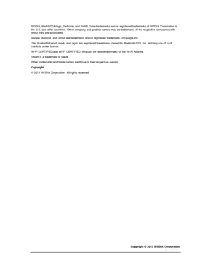 Page 85Copyright © 2015 NVIDIA Corporation 
 
 
NVIDIA, the NVIDIA logo, GeForce, and SHIELD are trademarks and/or registered trademarks of NVIDIA Corporation in the U.S. and other countries. Other company and product names may be trademarks of the respective companies with which they are associated. 
Google, Android, and Gmail are trademarks and/or registered trademarks of Google Inc. 
The Bluetooth® word, mark, and logos are registered trademarks owned by Bluetooth SIG, Inc. and any use of such marks is under...