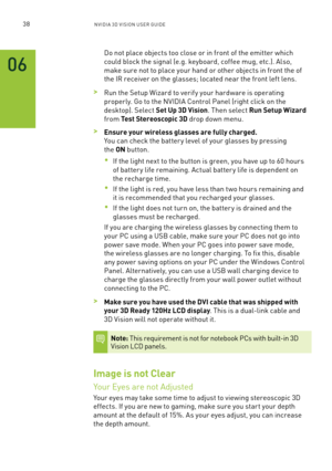 Page 10138nV IDI a 3D V I sIon U seR GUID e
Do not place objects too close or in front of the emitter which 
could block the signal (e.g. keyboard, coffee mug, etc.). a lso, 
make sure not to place your hand or other objects in front the of 
the IR receiver on the glasses; located near the front left lens.
 >Run the setup Wizard to verif y your hardware is operating 
properly. Go to the n VIDIa Control Panel (right click on the 
desktop). s elect Set Up 3D Vision. Then select Run Setup Wizard 
from Test...